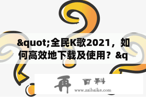 "全民K歌2021，如何高效地下载及使用？"