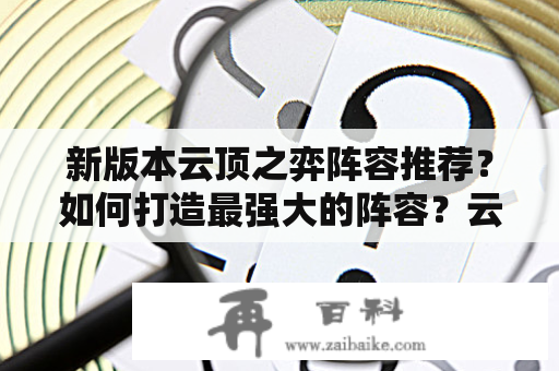 新版本云顶之弈阵容推荐？如何打造最强大的阵容？云顶之弈作为一款竞技类游戏，如何打造强大的阵容一直是玩家们关注的重点。随着新版本的推出，更加丰富的英雄、装备和奇特的特质使得玩家们在组建阵容方面更加灵活，那么本篇文章就来为大家推荐几种最新、最强的云顶之弈阵容。