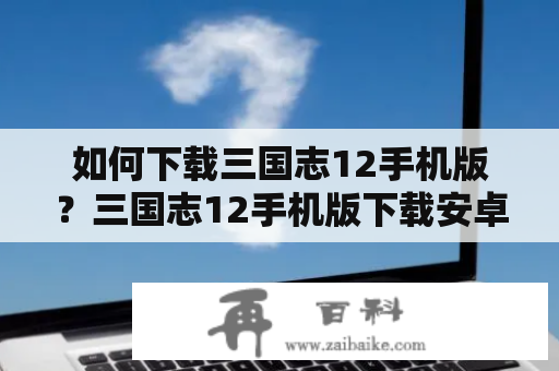 如何下载三国志12手机版？三国志12手机版下载安卓版应该怎么做？