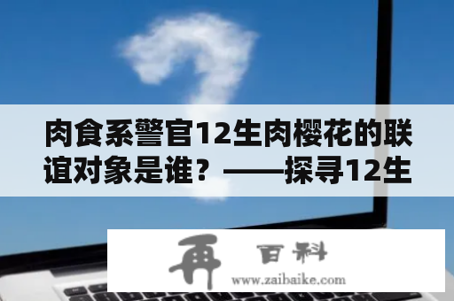 肉食系警官12生肉樱花的联谊对象是谁？——探寻12生肉樱花的爱情故事