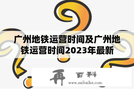 广州地铁运营时间及广州地铁运营时间2023年最新