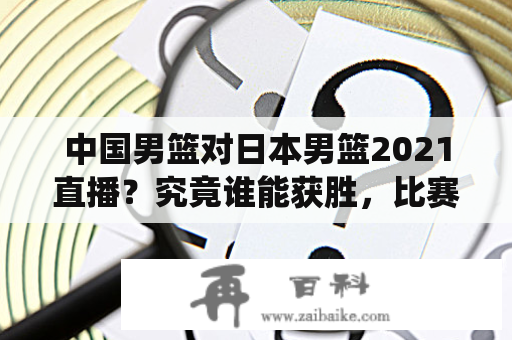 中国男篮对日本男篮2021直播？究竟谁能获胜，比赛将如何演绎？