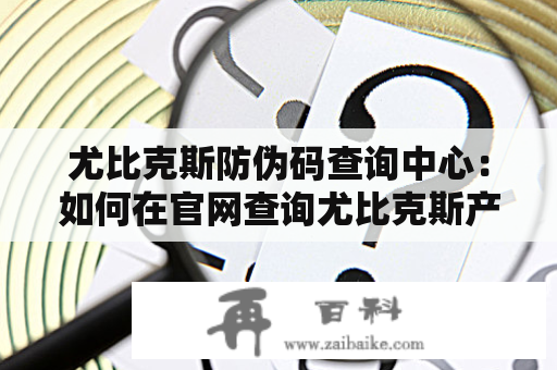 尤比克斯防伪码查询中心：如何在官网查询尤比克斯产品真伪？