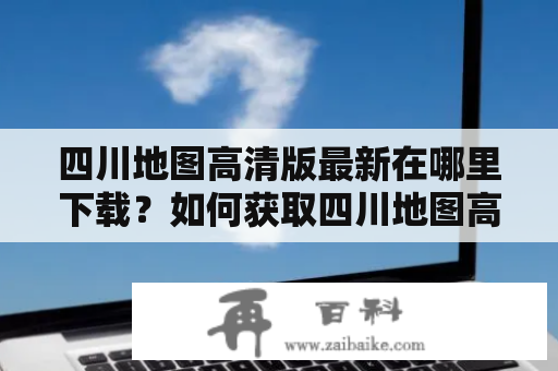 四川地图高清版最新在哪里下载？如何获取四川地图高清版最新电子版？