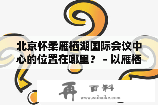 北京怀柔雁栖湖国际会议中心的位置在哪里？ - 以雁栖湖为中心点，探寻北京怀柔雁栖湖国际会议中心的位置