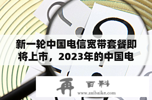 新一轮中国电信宽带套餐即将上市，2023年的中国电信宽带套餐价格表都有哪些更新？中国电信为满足更多用户的需求，推出了一系列新的宽带套餐，其中包括提升网速、降低价格、增加流量等方案，让用户能够在无限畅享网络乐趣的同时，也能够更加节约成本。