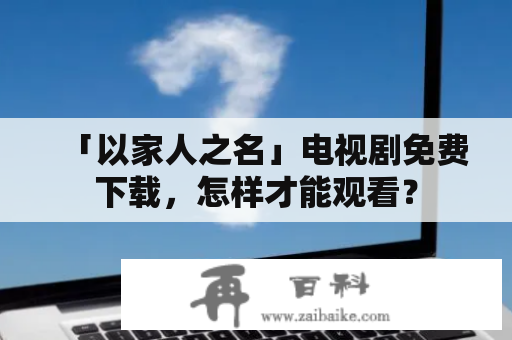 「以家人之名」电视剧免费下载，怎样才能观看？