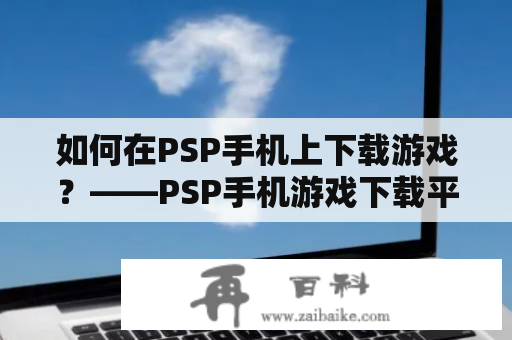 如何在PSP手机上下载游戏？——PSP手机游戏下载平台及PSP手机版下载