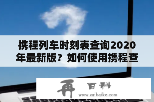 携程列车时刻表查询2020年最新版？如何使用携程查询列车时刻表？携程列车时刻表的特点有哪些？以下是详细解答。