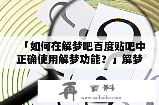 「如何在解梦吧百度贴吧中正确使用解梦功能？」解梦吧百度贴吧是一个非常流行的解梦平台，几乎每天都有数百名用户在该平台上发表关于他们的梦境的帖子，以等待其他用户和解梦师们的解释和回复。如果您还没有加入该平台并想要了解如何在上面正确使用解梦功能，请阅读下面的内容：