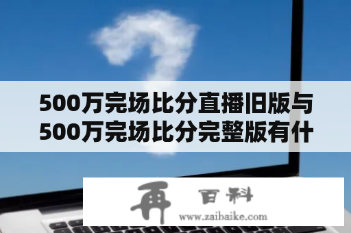 500万完场比分直播旧版与500万完场比分完整版有什么区别？