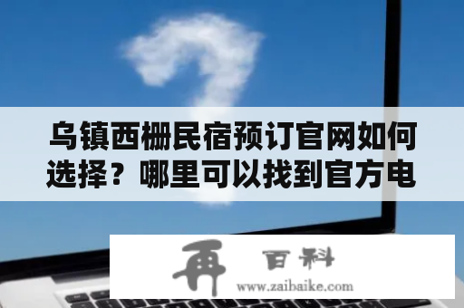 乌镇西栅民宿预订官网如何选择？哪里可以找到官方电话？