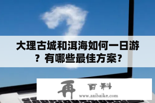 大理古城和洱海如何一日游？有哪些最佳方案？