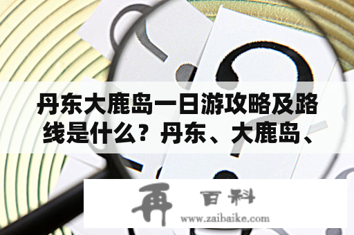 丹东大鹿岛一日游攻略及路线是什么？丹东、大鹿岛、一日游、攻略、路线