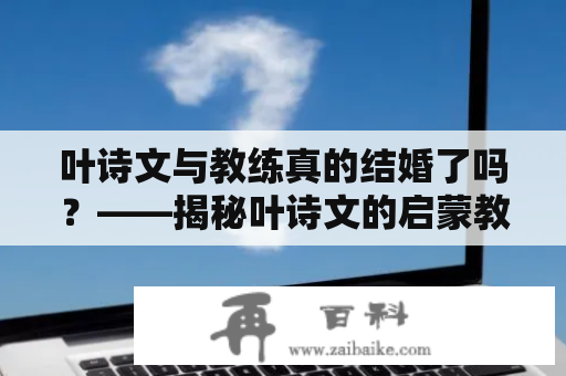 叶诗文与教练真的结婚了吗？——揭秘叶诗文的启蒙教练