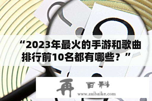 “2023年最火的手游和歌曲排行前10名都有哪些？”