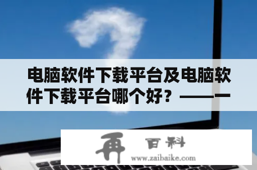 电脑软件下载平台及电脑软件下载平台哪个好？——一场针对软件下载平台的大比拼！