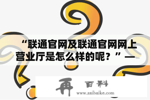 “联通官网及联通官网网上营业厅是怎么样的呢？”——探究联通官方网站的不同使用方式