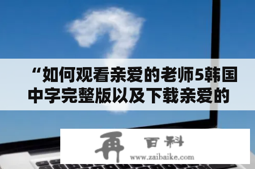 “如何观看亲爱的老师5韩国中字完整版以及下载亲爱的老师5韩国电影？”这是许多影迷关心的问题。以下将详细介绍观看以及下载亲爱的老师5的方法。