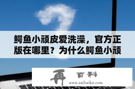 鳄鱼小顽皮爱洗澡，官方正版在哪里？为什么鳄鱼小顽皮这么喜欢洗澡？