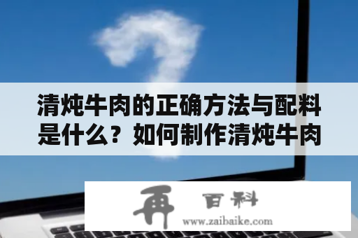 清炖牛肉的正确方法与配料是什么？如何制作清炖牛肉？有没有清炖牛肉的视频教程？