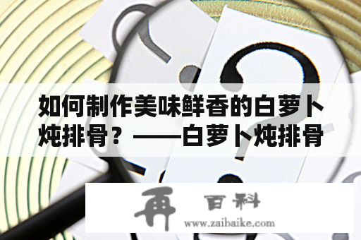 如何制作美味鲜香的白萝卜炖排骨？——白萝卜炖排骨的做法步骤及窍门