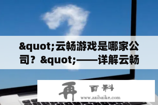 "云畅游戏是哪家公司？"——详解云畅游戏公司背景及主要业务