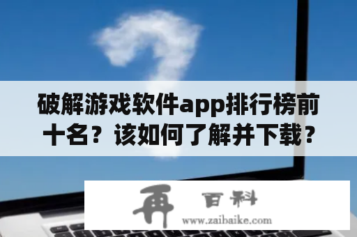 破解游戏软件app排行榜前十名？该如何了解并下载？