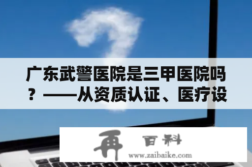 广东武警医院是三甲医院吗？——从资质认证、医疗设备、医疗服务等角度分析