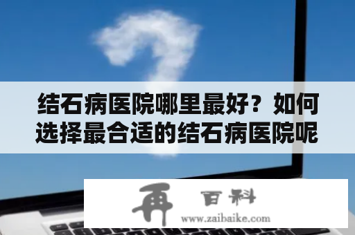 结石病医院哪里最好？如何选择最合适的结石病医院呢？下面从医院设备、专科医生、医疗费用等方面为您详细介绍。