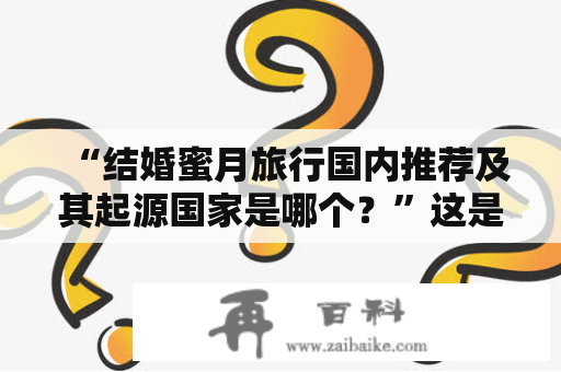 “结婚蜜月旅行国内推荐及其起源国家是哪个？”这是许多新人们在准备婚礼时所关心的问题。以下将为大家详细介绍。