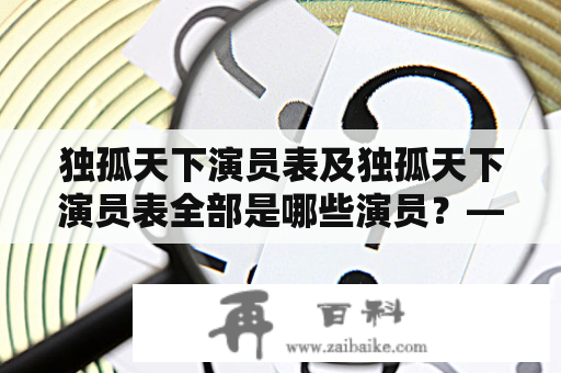 独孤天下演员表及独孤天下演员表全部是哪些演员？——来看看这部古装剧的阵容吧！