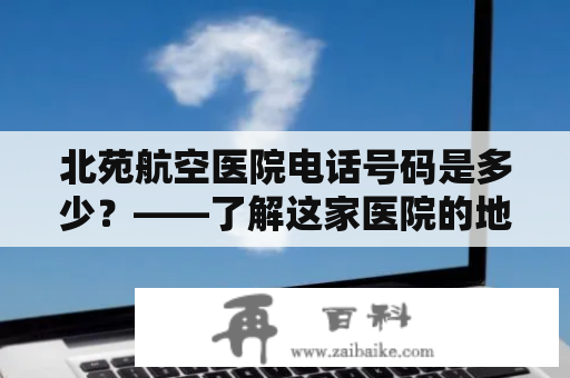 北苑航空医院电话号码是多少？——了解这家医院的地址、特色及联系方式