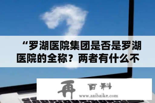 “罗湖医院集团是否是罗湖医院的全称？两者有什么不同？”