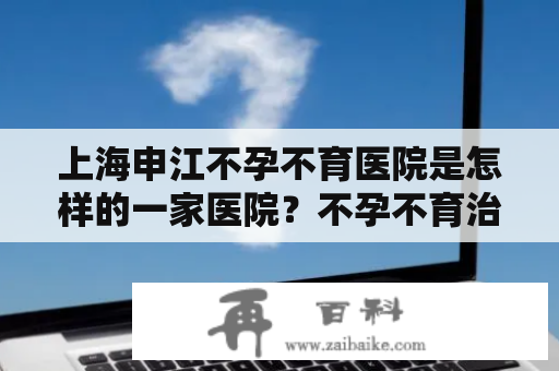 上海申江不孕不育医院是怎样的一家医院？不孕不育治疗需要注意哪些问题？申江不孕不育医院的专家有哪些？这是许多不孕不育患者所关心的问题。