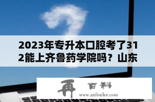 2023年专升本口腔考了312能上齐鲁药学院吗？山东药品食品职业学院开学时间2023？