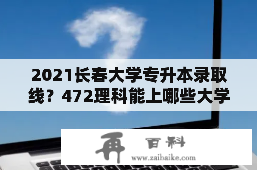 2021长春大学专升本录取线？472理科能上哪些大学？