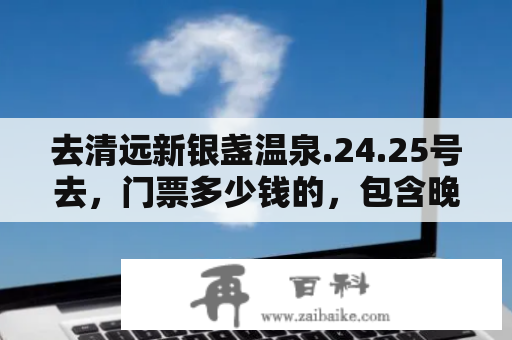 去清远新银盏温泉.24.25号去，门票多少钱的，包含晚上住宿费吗？清远银盏温泉和新银盏有什么区别？