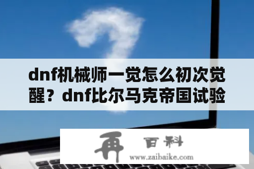 dnf机械师一觉怎么初次觉醒？dnf比尔马克帝国试验场怎么开?要详细的包括前置任务，跪求？