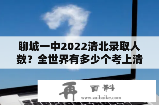 聊城一中2022清北录取人数？全世界有多少个考上清华北大的人？