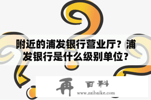 附近的浦发银行营业厅？浦发银行是什么级别单位？