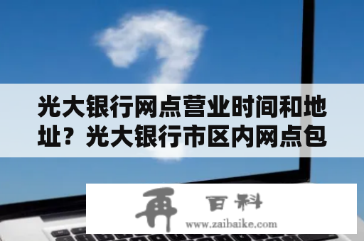 光大银行网点营业时间和地址？光大银行市区内网点包括县内嘛？