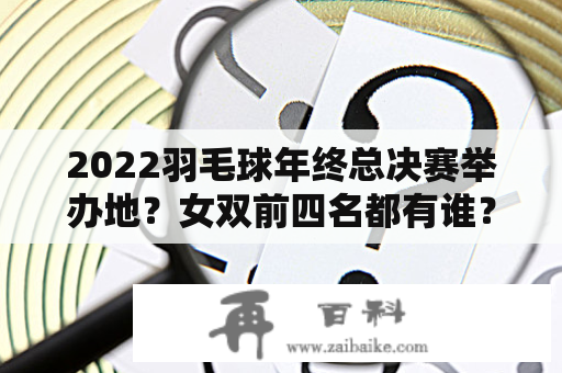 2022羽毛球年终总决赛举办地？女双前四名都有谁？