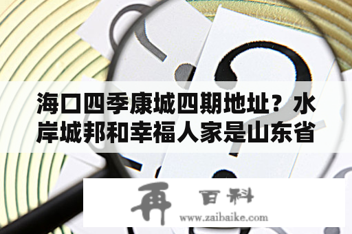 海口四季康城四期地址？水岸城邦和幸福人家是山东省哪个县的楼盘？