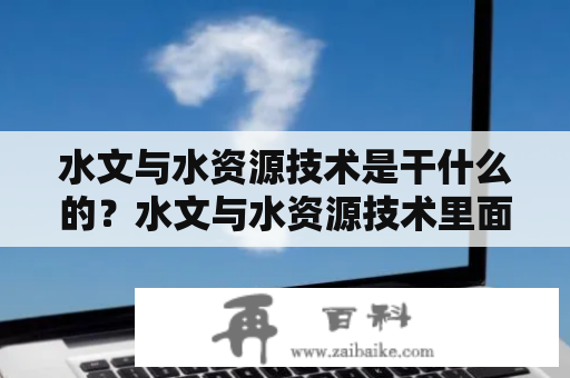 水文与水资源技术是干什么的？水文与水资源技术里面都有啥？