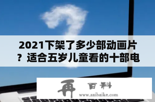 2021下架了多少部动画片？适合五岁儿童看的十部电影？