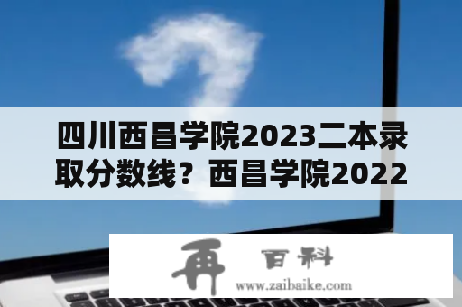 四川西昌学院2023二本录取分数线？西昌学院2022年各专业录取分数线？