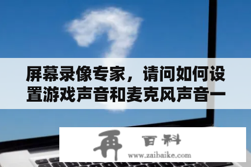 屏幕录像专家，请问如何设置游戏声音和麦克风声音一起录进去？屏幕录像专家如何同时录制摄像头和PPT？