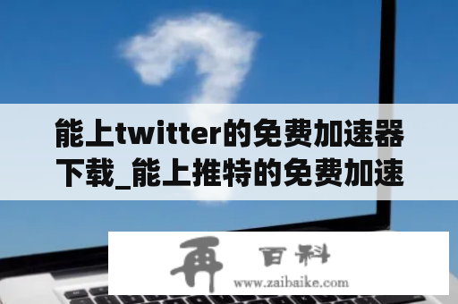 能上twitter的免费加速器下载_能上推特的免费加速器下载