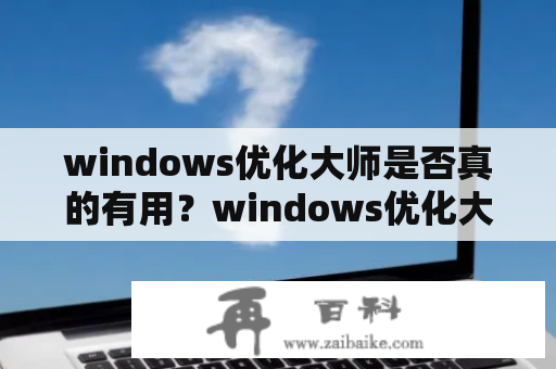 windows优化大师是否真的有用？windows优化大师官方免费下载